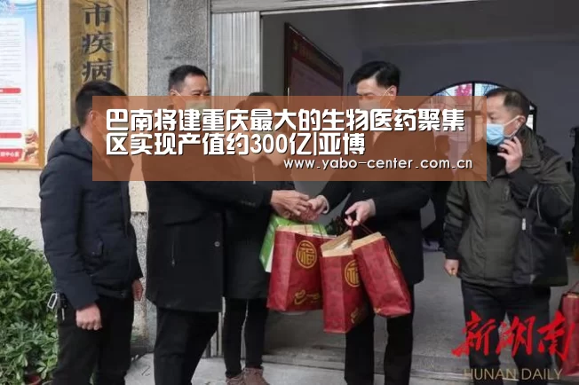 巴南将建重庆最大的生物医药聚集区实现产值约300亿|亚博(图1) 亚博平台
